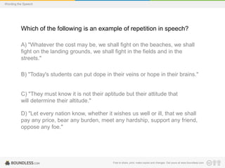 Wording the Speech

Which of the following is an example of repetition in speech?
A) "Whatever the cost may be, we shall fight on the beaches, we shall
fight on the landing grounds, we shall fight in the fields and in the
streets."
B) "Today's students can put dope in their veins or hope in their brains."

C) "They must know it is not their aptitude but their attitude that
will determine their altitude."
D) "Let every nation know, whether it wishes us well or ill, that we shall
pay any price, bear any burden, meet any hardship, support any friend,
oppose any foe."

Free to share, print, make copies and changes. Get yours at www.boundless.com

 