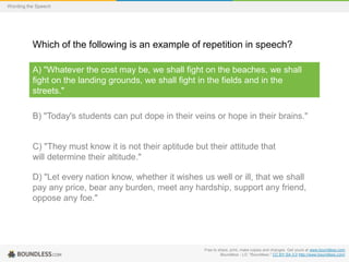 Wording the Speech

Which of the following is an example of repetition in speech?
A) "Whatever the cost may be, we shall fight on the beaches, we shall
fight on the landing grounds, we shall fight in the fields and in the
streets."
B) "Today's students can put dope in their veins or hope in their brains."

C) "They must know it is not their aptitude but their attitude that
will determine their altitude."
D) "Let every nation know, whether it wishes us well or ill, that we shall
pay any price, bear any burden, meet any hardship, support any friend,
oppose any foe."

Free to share, print, make copies and changes. Get yours at www.boundless.com
Boundless - LO. "Boundless." CC BY-SA 3.0 http://www.boundless.com/

 