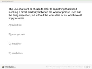 Wording the Speech

The use of a word or phrase to refer to something that it isn’t,
invoking a direct similarity between the word or phrase used and
the thing described, but without the words like or as, which would
imply a simile.
A) hyperbole

B) prosopopoeia

C) metaphor

D) parallelism

Free to share, print, make copies and changes. Get yours at www.boundless.com

 