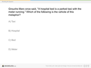 Wording the Speech

Groucho Marx once said, "A hospital bed is a parked taxi with the
meter running." Which of the following is the vehicle of this
metaphor?
A) Taxi

B) Hospital

C) Bed

D) Meter

Free to share, print, make copies and changes. Get yours at www.boundless.com

 