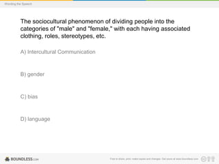 Wording the Speech

The sociocultural phenomenon of dividing people into the
categories of "male" and "female," with each having associated
clothing, roles, stereotypes, etc.
A) Intercultural Communication

B) gender

C) bias

D) language

Free to share, print, make copies and changes. Get yours at www.boundless.com

 