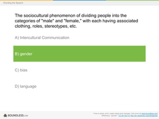 Wording the Speech

The sociocultural phenomenon of dividing people into the
categories of "male" and "female," with each having associated
clothing, roles, stereotypes, etc.
A) Intercultural Communication

B) gender

C) bias

D) language

Free to share, print, make copies and changes. Get yours at www.boundless.com
Wiktionary. "gender." CC BY-SA 3.0 http://en.wiktionary.org/wiki/gender

 