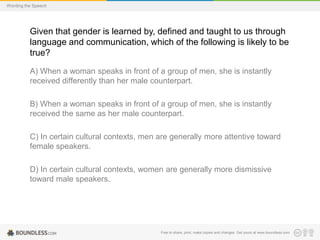 Wording the Speech

Given that gender is learned by, defined and taught to us through
language and communication, which of the following is likely to be
true?
A) When a woman speaks in front of a group of men, she is instantly
received differently than her male counterpart.
B) When a woman speaks in front of a group of men, she is instantly
received the same as her male counterpart.

C) In certain cultural contexts, men are generally more attentive toward
female speakers.
D) In certain cultural contexts, women are generally more dismissive
toward male speakers.

Free to share, print, make copies and changes. Get yours at www.boundless.com

 