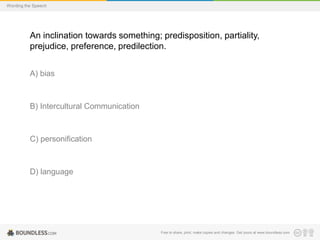 Wording the Speech

An inclination towards something; predisposition, partiality,
prejudice, preference, predilection.
A) bias

B) Intercultural Communication

C) personification

D) language

Free to share, print, make copies and changes. Get yours at www.boundless.com

 