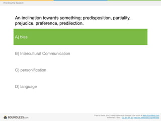 Wording the Speech

An inclination towards something; predisposition, partiality,
prejudice, preference, predilection.
A) bias

B) Intercultural Communication

C) personification

D) language

Free to share, print, make copies and changes. Get yours at www.boundless.com
Wiktionary. "bias." CC BY-SA 3.0 http://en.wiktionary.org/wiki/bias

 
