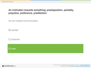 Wording the Speech

An inclination towards something; predisposition, partiality,
prejudice, preference, predilection.
A) non-verbal communication

B) sender

C) channel

D) bias

Free to share, print, make copies and changes. Get yours at www.boundless.com
Wiktionary. "bias." CC BY-SA 3.0 http://en.wiktionary.org/wiki/bias

 