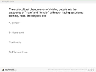 Wording the Speech

The sociocultural phenomenon of dividing people into the
categories of "male" and "female," with each having associated
clothing, roles, stereotypes, etc.
A) gender

B) Generation

C) ethnicity

D) Ethnocentrism

Free to share, print, make copies and changes. Get yours at www.boundless.com

 