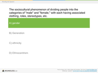 Wording the Speech

The sociocultural phenomenon of dividing people into the
categories of "male" and "female," with each having associated
clothing, roles, stereotypes, etc.
A) gender

B) Generation

C) ethnicity

D) Ethnocentrism

Free to share, print, make copies and changes. Get yours at www.boundless.com
Wiktionary. "gender." CC BY-SA 3.0 http://en.wiktionary.org/wiki/gender

 