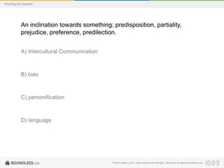 Wording the Speech

An inclination towards something; predisposition, partiality,
prejudice, preference, predilection.
A) Intercultural Communication

B) bias

C) personification

D) language

Free to share, print, make copies and changes. Get yours at www.boundless.com

 