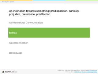 Wording the Speech

An inclination towards something; predisposition, partiality,
prejudice, preference, predilection.
A) Intercultural Communication

B) bias

C) personification

D) language

Free to share, print, make copies and changes. Get yours at www.boundless.com
Wiktionary. "bias." CC BY-SA 3.0 http://en.wiktionary.org/wiki/bias

 