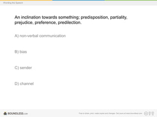 Wording the Speech

An inclination towards something; predisposition, partiality,
prejudice, preference, predilection.
A) non-verbal communication

B) bias

C) sender

D) channel

Free to share, print, make copies and changes. Get yours at www.boundless.com

 