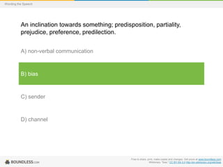 Wording the Speech

An inclination towards something; predisposition, partiality,
prejudice, preference, predilection.
A) non-verbal communication

B) bias

C) sender

D) channel

Free to share, print, make copies and changes. Get yours at www.boundless.com
Wiktionary. "bias." CC BY-SA 3.0 http://en.wiktionary.org/wiki/bias

 