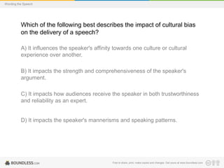 Wording the Speech

Which of the following best describes the impact of cultural bias
on the delivery of a speech?
A) It influences the speaker's affinity towards one culture or cultural
experience over another.
B) It impacts the strength and comprehensiveness of the speaker's
argument.

C) It impacts how audiences receive the speaker in both trustworthiness
and reliability as an expert.

D) It impacts the speaker's mannerisms and speaking patterns.

Free to share, print, make copies and changes. Get yours at www.boundless.com

 