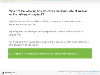 Wording the Speech

Which of the following best describes the impact of cultural bias
on the delivery of a speech?
A) It influences the speaker's affinity towards one culture or cultural
experience over another.
B) It impacts the strength and comprehensiveness of the speaker's
argument.

C) It impacts how audiences receive the speaker in both trustworthiness
and reliability as an expert.

D) It impacts the speaker's mannerisms and speaking patterns.

Free to share, print, make copies and changes. Get yours at www.boundless.com
Boundless - LO. "Boundless." CC BY-SA 3.0 http://www.boundless.com/

 