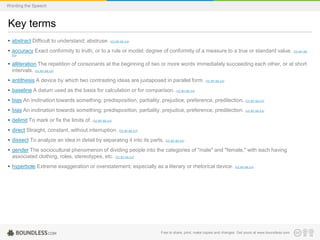 Wording the Speech

Key terms
• abstract Difficult to understand; abstruse. (CC BY-SA 3.0)
• accuracy Exact conformity to truth, or to a rule or model; degree of conformity of a measure to a true or standard value.

(CC BY-SA

3.0)

• alliteration The repetition of consonants at the beginning of two or more words immediately succeeding each other, or at short
intervals. (CC BY-SA 3.0)
• antithesis A device by which two contrasting ideas are juxtaposed in parallel form. (CC BY-SA 3.0)
• baseline A datum used as the basis for calculation or for comparison. (CC BY-SA 3.0)
• bias An inclination towards something; predisposition, partiality, prejudice, preference, predilection. (CC BY-SA 3.0)
• bias An inclination towards something; predisposition, partiality, prejudice, preference, predilection. (CC BY-SA 3.0)
• delimit To mark or fix the limits of. (CC BY-SA 3.0)
• direct Straight, constant, without interruption. (CC BY-SA 3.0)

• dissect To analyze an idea in detail by separating it into its parts. (CC BY-SA 3.0)
• gender The sociocultural phenomenon of dividing people into the categories of "male" and "female," with each having
associated clothing, roles, stereotypes, etc. (CC BY-SA 3.0)
• hyperbole Extreme exaggeration or overstatement; especially as a literary or rhetorical device.

(CC BY-SA 3.0)

Free to share, print, make copies and changes. Get yours at www.boundless.com

 