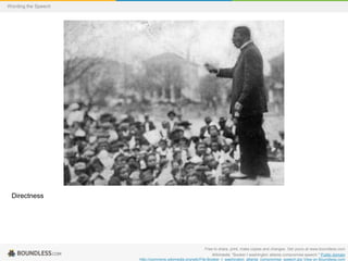 Wording the Speech

Directness

Free to share, print, make copies and changes. Get yours at www.boundless.com
Wikimedia. "Booker t washington atlanta compromise speech." Public domain
http://commons.wikimedia.org/wiki/File:Booker_t_washington_atlanta_compromise_speech.jpg View on Boundless.com

 