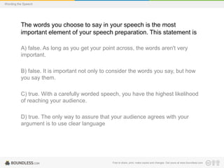 Wording the Speech

The words you choose to say in your speech is the most
important element of your speech preparation. This statement is
A) false. As long as you get your point across, the words aren't very
important.
B) false. It is important not only to consider the words you say, but how
you say them.

C) true. With a carefully worded speech, you have the highest likelihood
of reaching your audience.
D) true. The only way to assure that your audience agrees with your
argument is to use clear language

Free to share, print, make copies and changes. Get yours at www.boundless.com

 