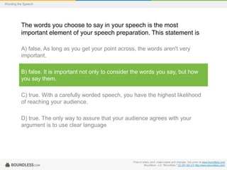 Wording the Speech

The words you choose to say in your speech is the most
important element of your speech preparation. This statement is
A) false. As long as you get your point across, the words aren't very
important.
B) false. It is important not only to consider the words you say, but how
you say them.

C) true. With a carefully worded speech, you have the highest likelihood
of reaching your audience.
D) true. The only way to assure that your audience agrees with your
argument is to use clear language

Free to share, print, make copies and changes. Get yours at www.boundless.com
Boundless - LO. "Boundless." CC BY-SA 3.0 http://www.boundless.com/

 
