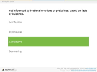 Wording the Speech

not influenced by irrational emotions or prejudices; based on facts
or evidence.
A) inflection

B) language

C) objective

D) meaning

Free to share, print, make copies and changes. Get yours at www.boundless.com
Wiktionary. "objective." CC BY-SA 3.0 http://en.wiktionary.org/wiki/objective

 
