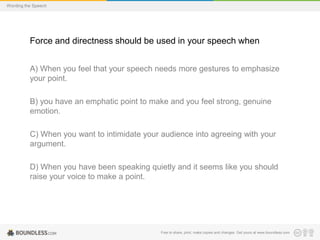 Wording the Speech

Force and directness should be used in your speech when
A) When you feel that your speech needs more gestures to emphasize
your point.
B) you have an emphatic point to make and you feel strong, genuine
emotion.

C) When you want to intimidate your audience into agreeing with your
argument.
D) When you have been speaking quietly and it seems like you should
raise your voice to make a point.

Free to share, print, make copies and changes. Get yours at www.boundless.com

 