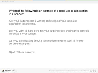 Wording the Speech

Which of the following is an example of a good use of abstraction
in a speech?
A) If your audience has a working knowledge of your topic, use
abstraction to save time.
B) If you want to make sure that your audience fully understands complex
concepts in your speech.

C) If you are speaking about a specific occurrence or want to refer to
concrete examples.

D) All of these answers.

Free to share, print, make copies and changes. Get yours at www.boundless.com

 