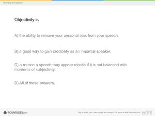 Wording the Speech

Objectivity is

A) the ability to remove your personal bias from your speech.

B) a good way to gain credibility as an impartial speaker.

C) a reason a speech may appear robotic if it is not balanced with
moments of subjectivity.

D) All of these answers.

Free to share, print, make copies and changes. Get yours at www.boundless.com

 