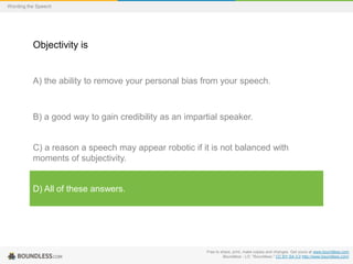 Wording the Speech

Objectivity is

A) the ability to remove your personal bias from your speech.

B) a good way to gain credibility as an impartial speaker.

C) a reason a speech may appear robotic if it is not balanced with
moments of subjectivity.

D) All of these answers.

Free to share, print, make copies and changes. Get yours at www.boundless.com
Boundless - LO. "Boundless." CC BY-SA 3.0 http://www.boundless.com/

 