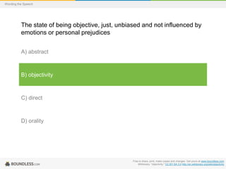 Wording the Speech

The state of being objective, just, unbiased and not influenced by
emotions or personal prejudices
A) abstract

B) objectivity

C) direct

D) orality

Free to share, print, make copies and changes. Get yours at www.boundless.com
Wiktionary. "objectivity." CC BY-SA 3.0 http://en.wiktionary.org/wiki/objectivity

 