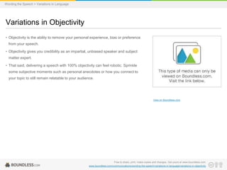 Wording the Speech > Variations in Language

Variations in Objectivity
• Objectivity is the ability to remove your personal experience, bias or preference
from your speech.
• Objectivity gives you credibility as an impartial, unbiased speaker and subject

matter expert.
• That said, delivering a speech with 100% objectivity can feel robotic. Sprinkle
some subjective moments such as personal anecdotes or how you connect to
your topic to still remain relatable to your audience.

View on Boundless.com

Free to share, print, make copies and changes. Get yours at www.boundless.com
www.boundless.com/communications/wording-the-speech/variations-in-language/variations-in-objectivity

 