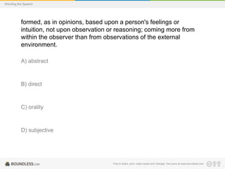 Wording the Speech

formed, as in opinions, based upon a person's feelings or
intuition, not upon observation or reasoning; coming more from
within the observer than from observations of the external
environment.
A) abstract

B) direct

C) orality

D) subjective

Free to share, print, make copies and changes. Get yours at www.boundless.com

 