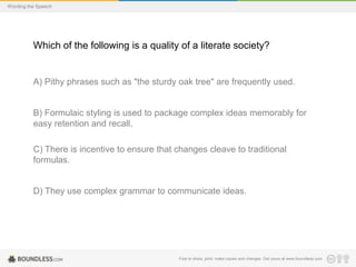 Wording the Speech

Which of the following is a quality of a literate society?

A) Pithy phrases such as "the sturdy oak tree" are frequently used.

B) Formulaic styling is used to package complex ideas memorably for
easy retention and recall.

C) There is incentive to ensure that changes cleave to traditional
formulas.

D) They use complex grammar to communicate ideas.

Free to share, print, make copies and changes. Get yours at www.boundless.com

 