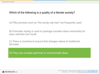Wording the Speech

Which of the following is a quality of a literate society?

A) Pithy phrases such as "the sturdy oak tree" are frequently used.

B) Formulaic styling is used to package complex ideas memorably for
easy retention and recall.

C) There is incentive to ensure that changes cleave to traditional
formulas.

D) They use complex grammar to communicate ideas.

Free to share, print, make copies and changes. Get yours at www.boundless.com
Boundless - LO. "Boundless." CC BY-SA 3.0 http://www.boundless.com/

 