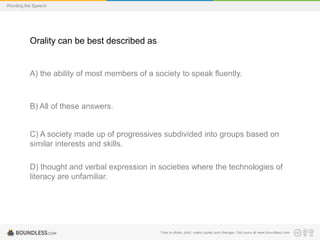 Wording the Speech

Orality can be best described as

A) the ability of most members of a society to speak fluently.

B) All of these answers.

C) A society made up of progressives subdivided into groups based on
similar interests and skills.
D) thought and verbal expression in societies where the technologies of
literacy are unfamiliar.

Free to share, print, make copies and changes. Get yours at www.boundless.com

 