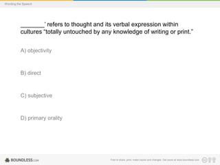 Wording the Speech

_______’ refers to thought and its verbal expression within
cultures “totally untouched by any knowledge of writing or print.”
A) objectivity

B) direct

C) subjective

D) primary orality

Free to share, print, make copies and changes. Get yours at www.boundless.com

 