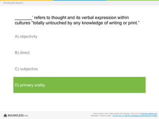 Wording the Speech

_______’ refers to thought and its verbal expression within
cultures “totally untouched by any knowledge of writing or print.”
A) objectivity

B) direct

C) subjective

D) primary orality

Free to share, print, make copies and changes. Get yours at www.boundless.com
Wikipedia. "primary orality." CC BY-SA 3.0 http://en.wikipedia.org/wiki/primary+orality

 