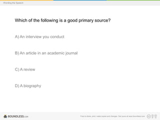 Wording the Speech

Which of the following is a good primary source?

A) An interview you conduct

B) An article in an academic journal

C) A review

D) A biography

Free to share, print, make copies and changes. Get yours at www.boundless.com

 