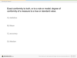 Wording the Speech

Exact conformity to truth, or to a rule or model; degree of
conformity of a measure to a true or standard value.
A) statistics

B) Mean

C) accuracy

D) Median

Free to share, print, make copies and changes. Get yours at www.boundless.com

 
