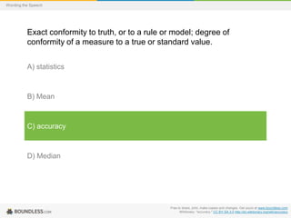 Wording the Speech

Exact conformity to truth, or to a rule or model; degree of
conformity of a measure to a true or standard value.
A) statistics

B) Mean

C) accuracy

D) Median

Free to share, print, make copies and changes. Get yours at www.boundless.com
Wiktionary. "accuracy." CC BY-SA 3.0 http://en.wiktionary.org/wiki/accuracy

 