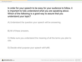 Wording the Speech

In order for your speech to be easy for your audience to follow, it
is important to fully understand what you are speaking about.
Which of the following is a good way to assure that you
understand your topic?
A) Understand the question your speech will be answering.

B) All of these answers.

C) Make sure you understand the meaning of all the terms you plan to
use.

D) Decide what purpose your speech will fulfill.

Free to share, print, make copies and changes. Get yours at www.boundless.com

 