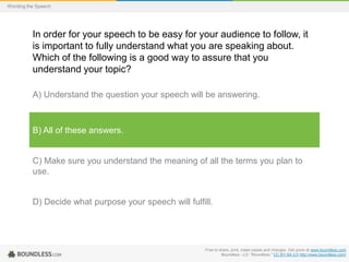 Wording the Speech

In order for your speech to be easy for your audience to follow, it
is important to fully understand what you are speaking about.
Which of the following is a good way to assure that you
understand your topic?
A) Understand the question your speech will be answering.

B) All of these answers.

C) Make sure you understand the meaning of all the terms you plan to
use.

D) Decide what purpose your speech will fulfill.

Free to share, print, make copies and changes. Get yours at www.boundless.com
Boundless - LO. "Boundless." CC BY-SA 3.0 http://www.boundless.com/

 