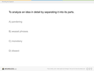 Wording the Speech

To analyze an idea in detail by separating it into its parts.

A) pandering

B) weasel phrases

C) monotony

D) dissect

Free to share, print, make copies and changes. Get yours at www.boundless.com

 