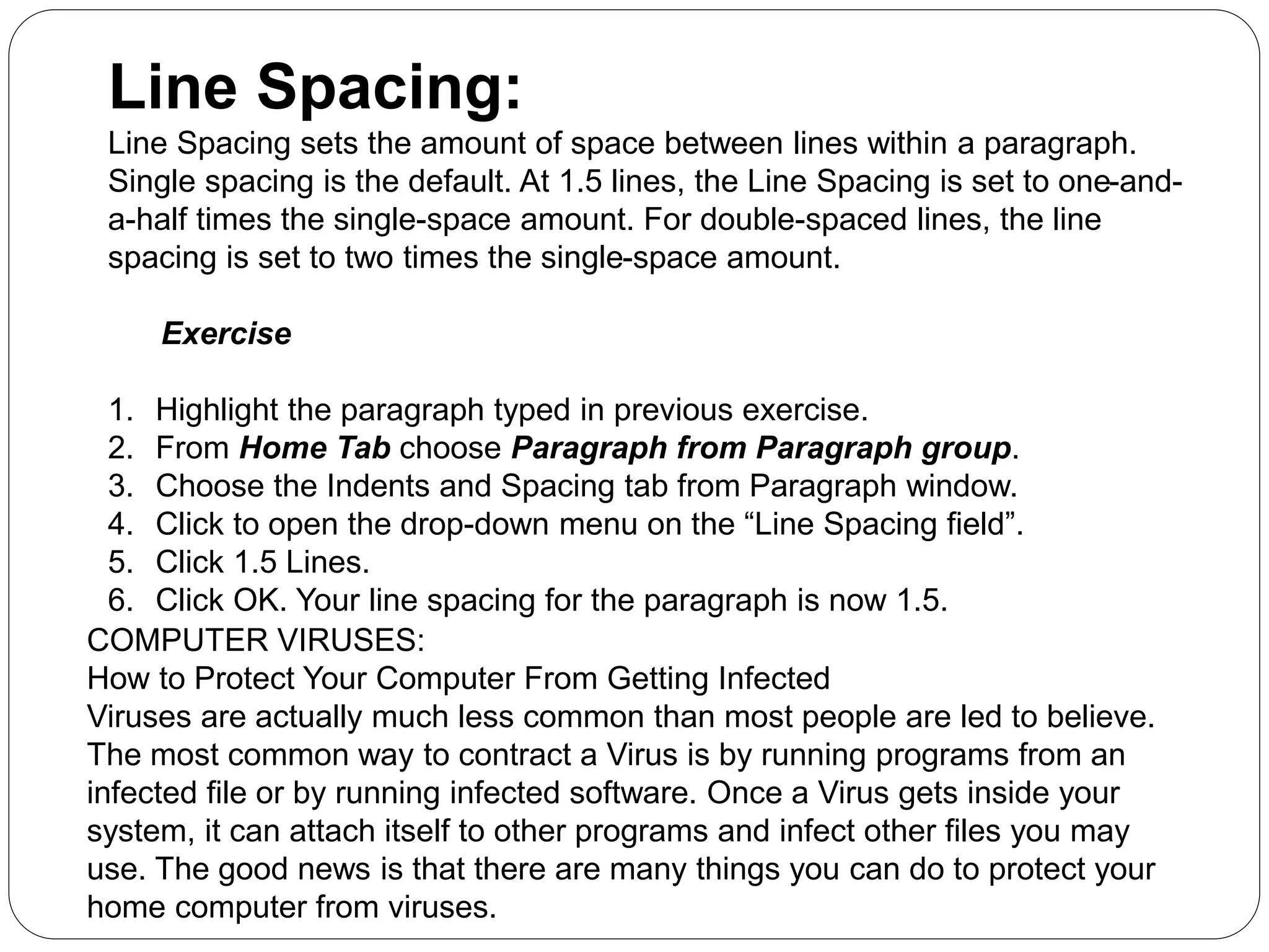 Line Spacing:
Line Spacing sets the amount of space between lines within a paragraph.
Single spacing is the default. At 1.5 lines, the Line Spacing is set to one-and-
a-half times the single-space amount. For double-spaced lines, the line
spacing is set to two times the single-space amount.
Exercise
1. Highlight the paragraph typed in previous exercise.
2. From Home Tab choose Paragraph from Paragraph group.
3. Choose the Indents and Spacing tab from Paragraph window.
4. Click to open the drop-down menu on the “Line Spacing field”.
5. Click 1.5 Lines.
6. Click OK. Your line spacing for the paragraph is now 1.5.
COMPUTER VIRUSES:
How to Protect Your Computer From Getting Infected
Viruses are actually much less common than most people are led to believe.
The most common way to contract a Virus is by running programs from an
infected file or by running infected software. Once a Virus gets inside your
system, it can attach itself to other programs and infect other files you may
use. The good news is that there are many things you can do to protect your
home computer from viruses.
 