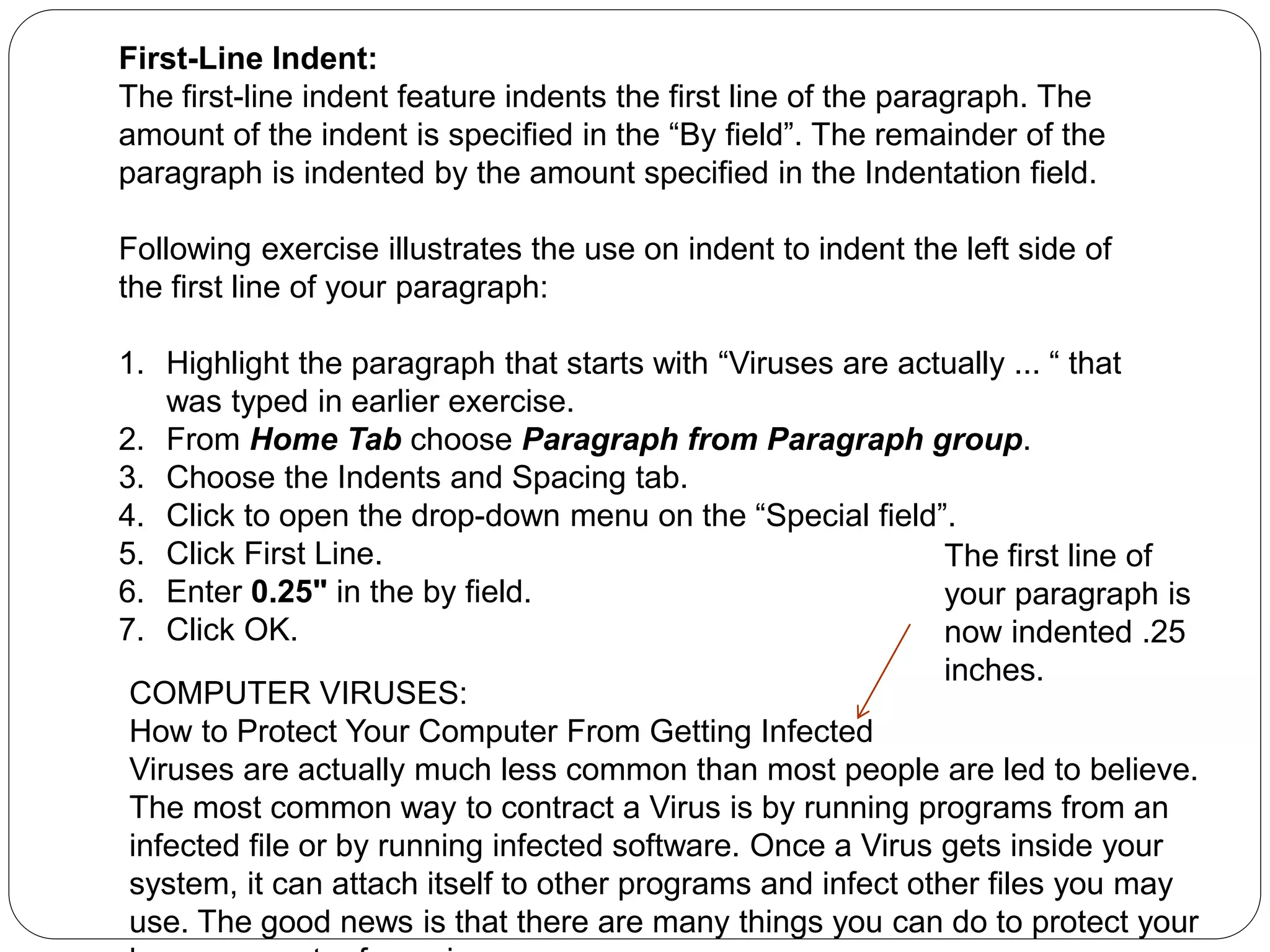 First-Line Indent:
The first-line indent feature indents the first line of the paragraph. The
amount of the indent is specified in the “By field”. The remainder of the
paragraph is indented by the amount specified in the Indentation field.
Following exercise illustrates the use on indent to indent the left side of
the first line of your paragraph:
1. Highlight the paragraph that starts with “Viruses are actually ... “ that
was typed in earlier exercise.
2. From Home Tab choose Paragraph from Paragraph group.
3. Choose the Indents and Spacing tab.
4. Click to open the drop-down menu on the “Special field”.
5. Click First Line.
6. Enter 0.25" in the by field.
7. Click OK.
COMPUTER VIRUSES:
How to Protect Your Computer From Getting Infected
Viruses are actually much less common than most people are led to believe.
The most common way to contract a Virus is by running programs from an
infected file or by running infected software. Once a Virus gets inside your
system, it can attach itself to other programs and infect other files you may
use. The good news is that there are many things you can do to protect your
The first line of
your paragraph is
now indented .25
inches.
 