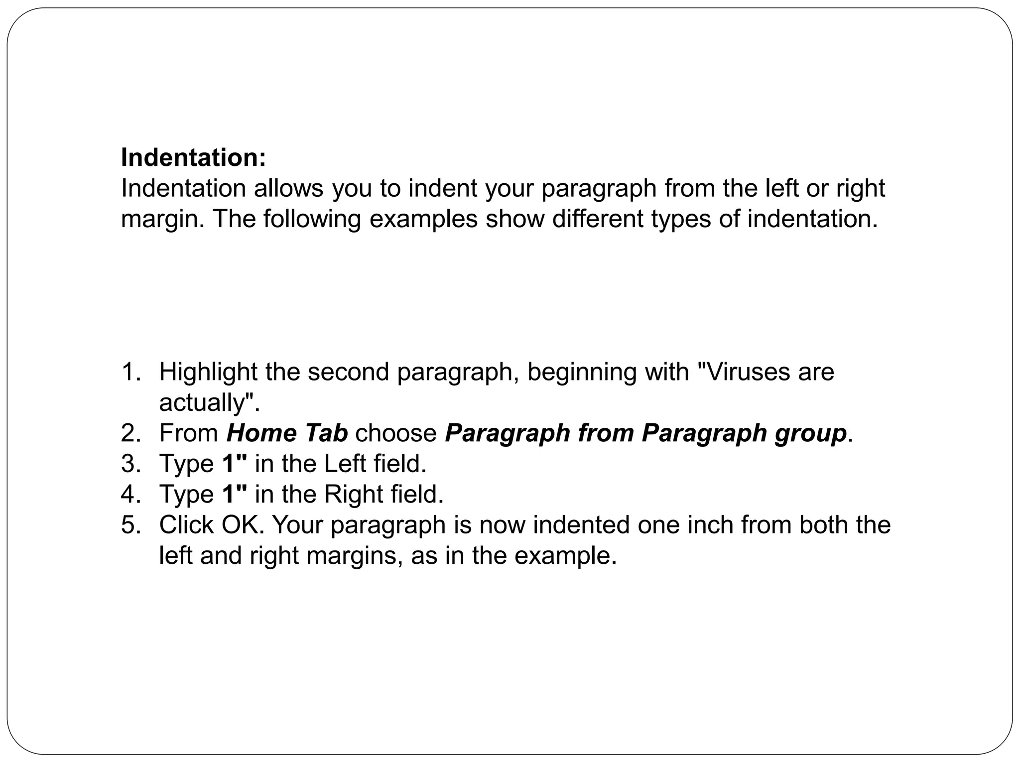 Indentation:
Indentation allows you to indent your paragraph from the left or right
margin. The following examples show different types of indentation.
1. Highlight the second paragraph, beginning with "Viruses are
actually".
2. From Home Tab choose Paragraph from Paragraph group.
3. Type 1" in the Left field.
4. Type 1" in the Right field.
5. Click OK. Your paragraph is now indented one inch from both the
left and right margins, as in the example.
 