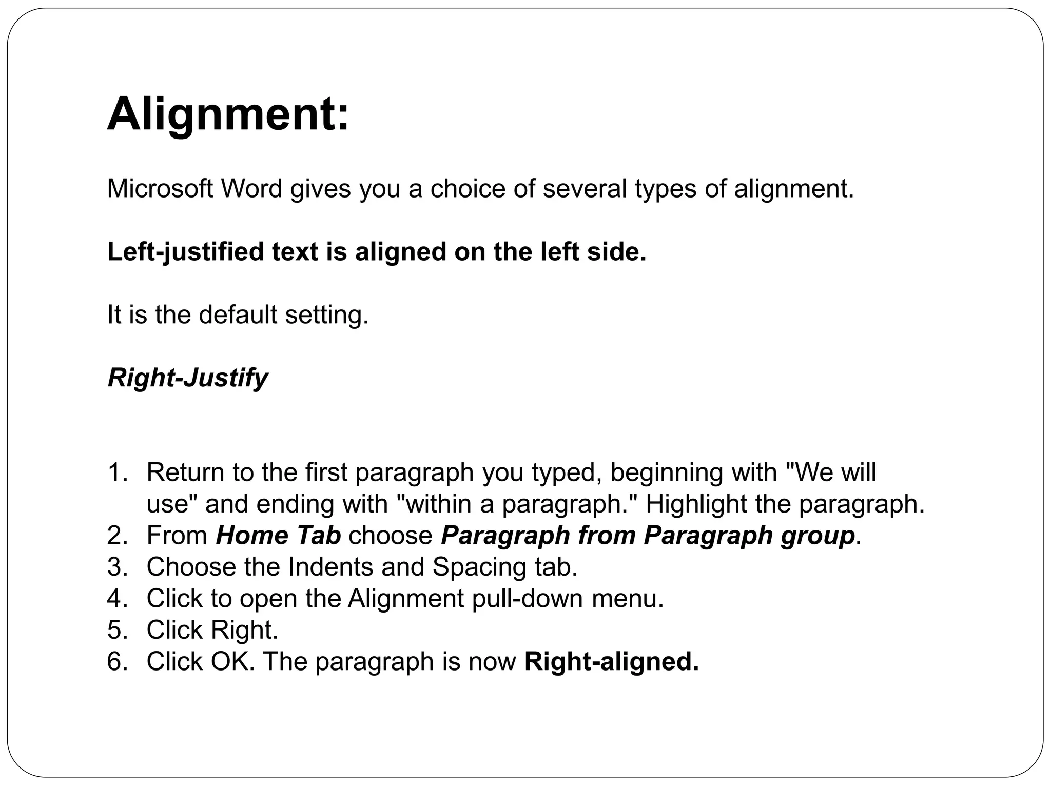 Alignment:
Microsoft Word gives you a choice of several types of alignment.
Left-justified text is aligned on the left side.
It is the default setting.
Right-Justify
1. Return to the first paragraph you typed, beginning with "We will
use" and ending with "within a paragraph." Highlight the paragraph.
2. From Home Tab choose Paragraph from Paragraph group.
3. Choose the Indents and Spacing tab.
4. Click to open the Alignment pull-down menu.
5. Click Right.
6. Click OK. The paragraph is now Right-aligned.
 