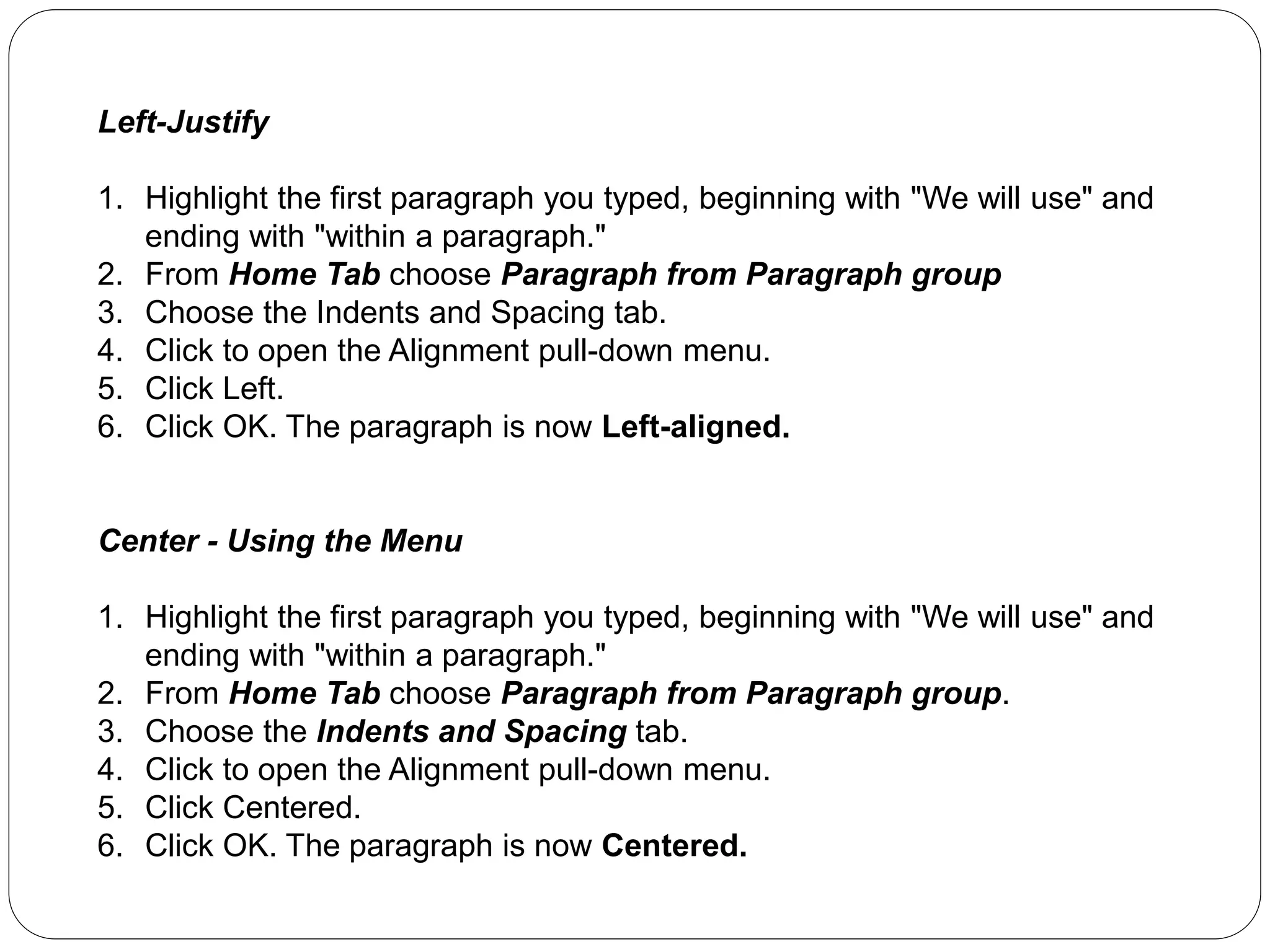 Left-Justify
1. Highlight the first paragraph you typed, beginning with "We will use" and
ending with "within a paragraph."
2. From Home Tab choose Paragraph from Paragraph group
3. Choose the Indents and Spacing tab.
4. Click to open the Alignment pull-down menu.
5. Click Left.
6. Click OK. The paragraph is now Left-aligned.
Center - Using the Menu
1. Highlight the first paragraph you typed, beginning with "We will use" and
ending with "within a paragraph."
2. From Home Tab choose Paragraph from Paragraph group.
3. Choose the Indents and Spacing tab.
4. Click to open the Alignment pull-down menu.
5. Click Centered.
6. Click OK. The paragraph is now Centered.
 