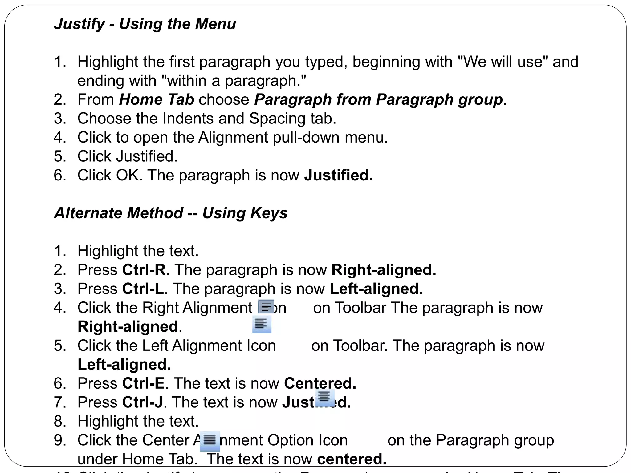 Justify - Using the Menu
1. Highlight the first paragraph you typed, beginning with "We will use" and
ending with "within a paragraph."
2. From Home Tab choose Paragraph from Paragraph group.
3. Choose the Indents and Spacing tab.
4. Click to open the Alignment pull-down menu.
5. Click Justified.
6. Click OK. The paragraph is now Justified.
Alternate Method -- Using Keys
1. Highlight the text.
2. Press Ctrl-R. The paragraph is now Right-aligned.
3. Press Ctrl-L. The paragraph is now Left-aligned.
4. Click the Right Alignment Icon on Toolbar The paragraph is now
Right-aligned.
5. Click the Left Alignment Icon on Toolbar. The paragraph is now
Left-aligned.
6. Press Ctrl-E. The text is now Centered.
7. Press Ctrl-J. The text is now Justified.
8. Highlight the text.
9. Click the Center Alignment Option Icon on the Paragraph group
under Home Tab. The text is now centered.
 