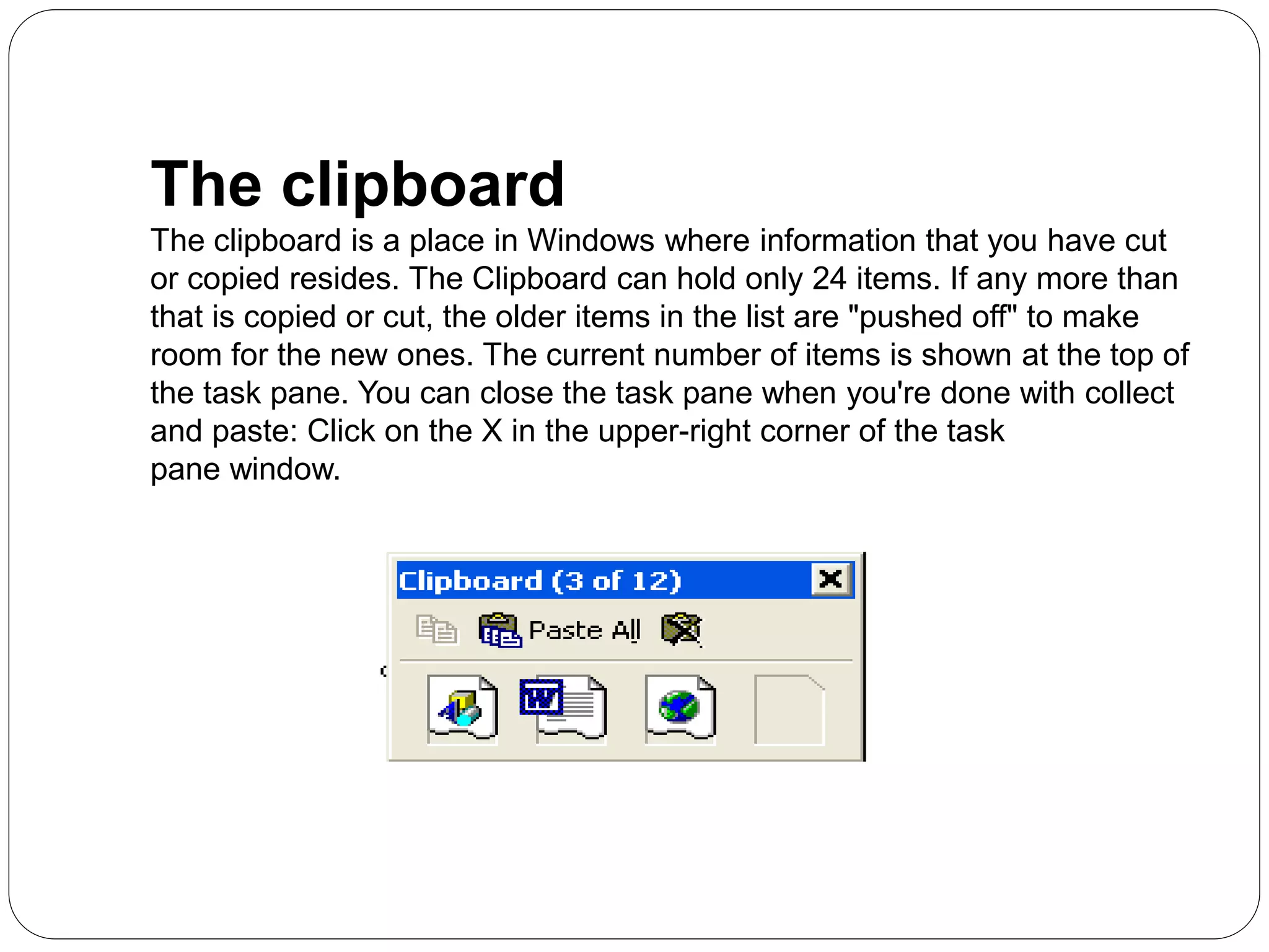 The clipboard
The clipboard is a place in Windows where information that you have cut
or copied resides. The Clipboard can hold only 24 items. If any more than
that is copied or cut, the older items in the list are "pushed off" to make
room for the new ones. The current number of items is shown at the top of
the task pane. You can close the task pane when you're done with collect
and paste: Click on the X in the upper-right corner of the task
pane window.
 