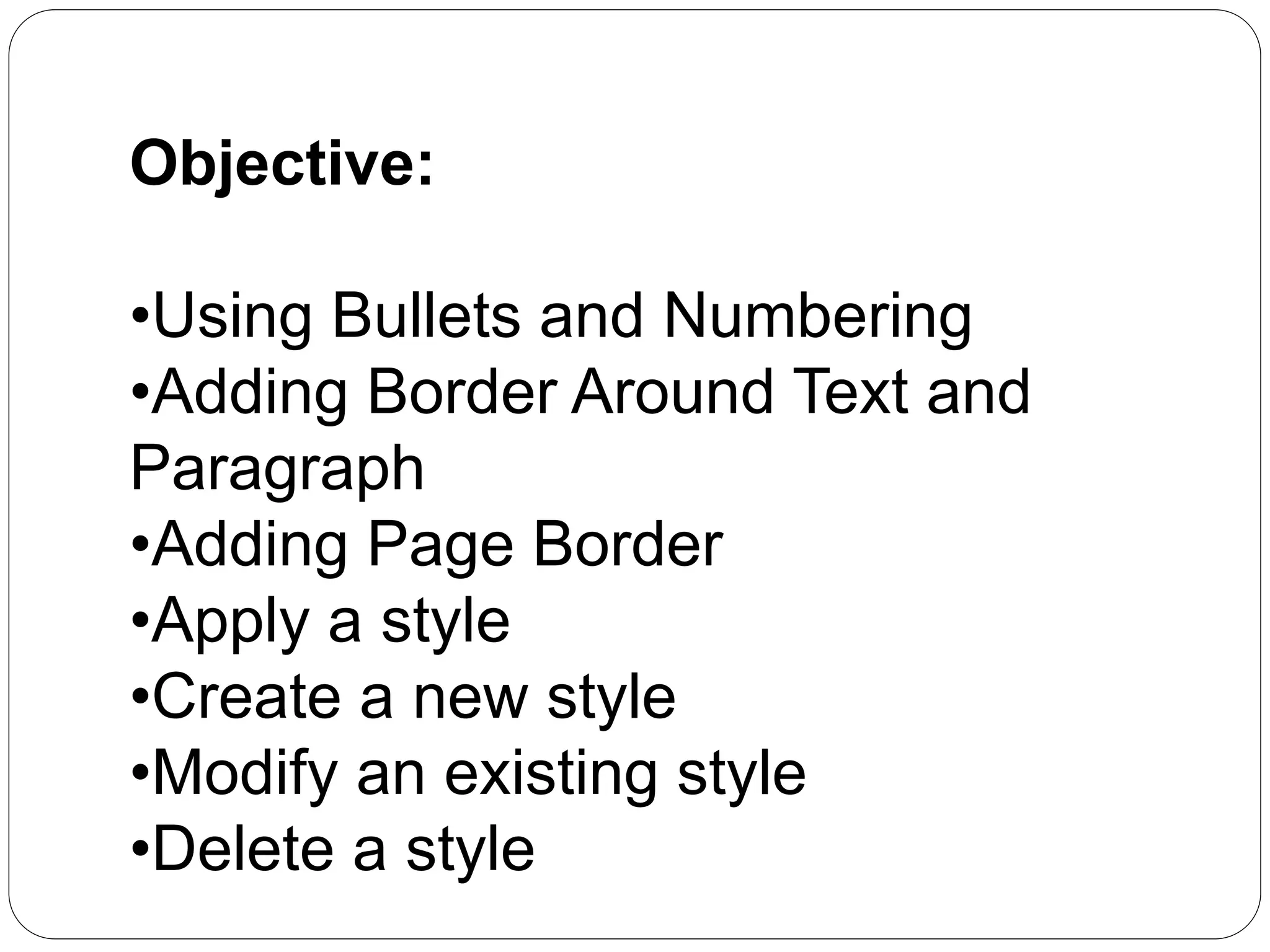 Objective:
•Using Bullets and Numbering
•Adding Border Around Text and
Paragraph
•Adding Page Border
•Apply a style
•Create a new style
•Modify an existing style
•Delete a style
 