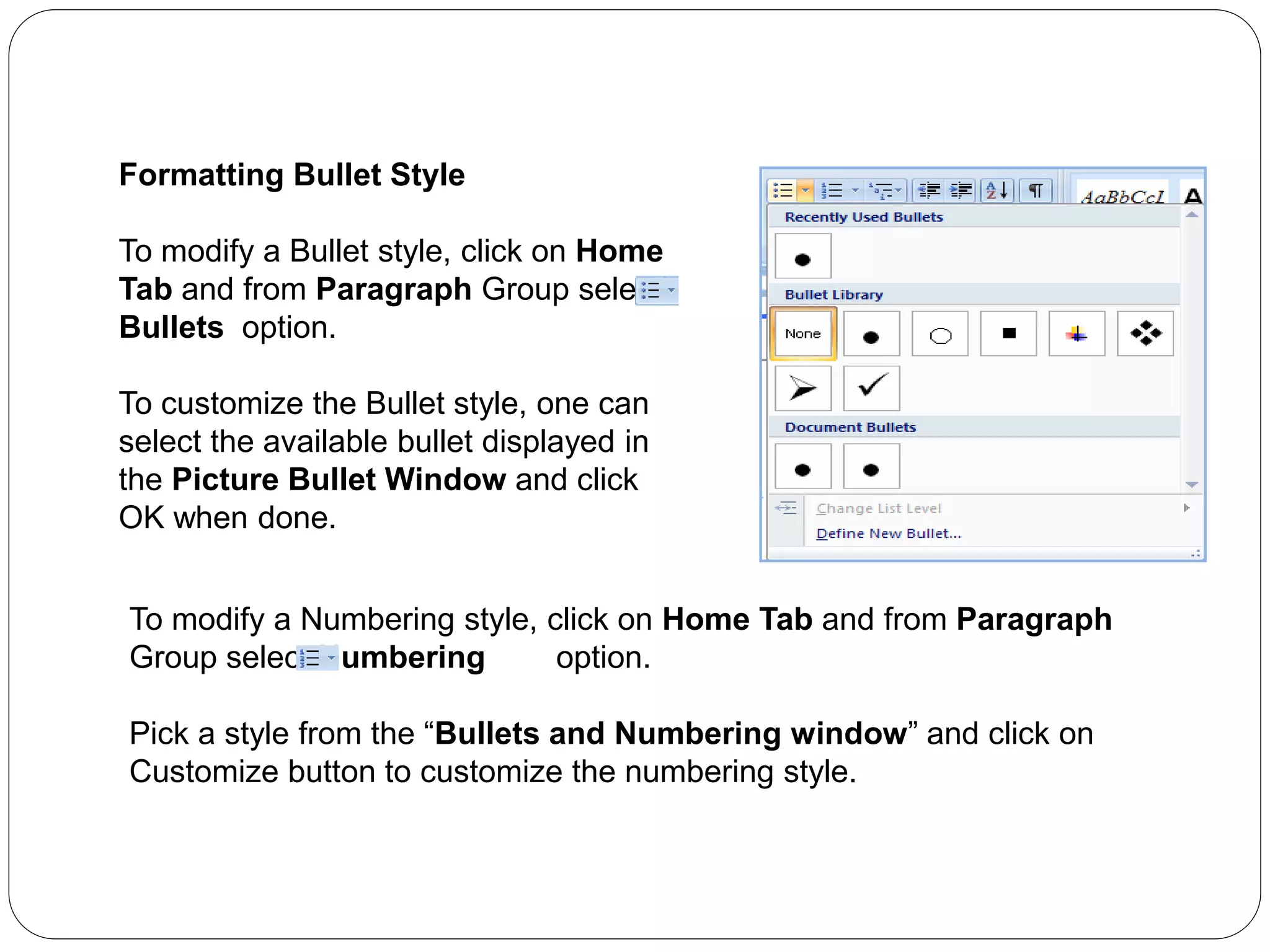 Formatting Bullet Style
To modify a Bullet style, click on Home
Tab and from Paragraph Group select
Bullets option.
To customize the Bullet style, one can
select the available bullet displayed in
the Picture Bullet Window and click
OK when done.
To modify a Numbering style, click on Home Tab and from Paragraph
Group select Numbering option.
Pick a style from the “Bullets and Numbering window” and click on
Customize button to customize the numbering style.
 